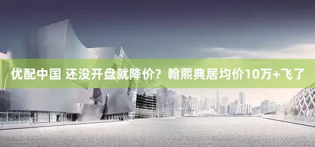 优配中国 还没开盘就降价？翰熙典居均价10万+飞了