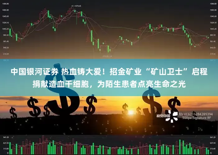 中国银河证券 热血铸大爱！招金矿业 “矿山卫士” 启程捐献造血干细胞，为陌生患者点亮生命之光