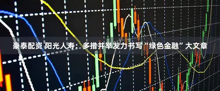 豪泰配资 阳光人寿：多措并举发力书写“绿色金融”大文章