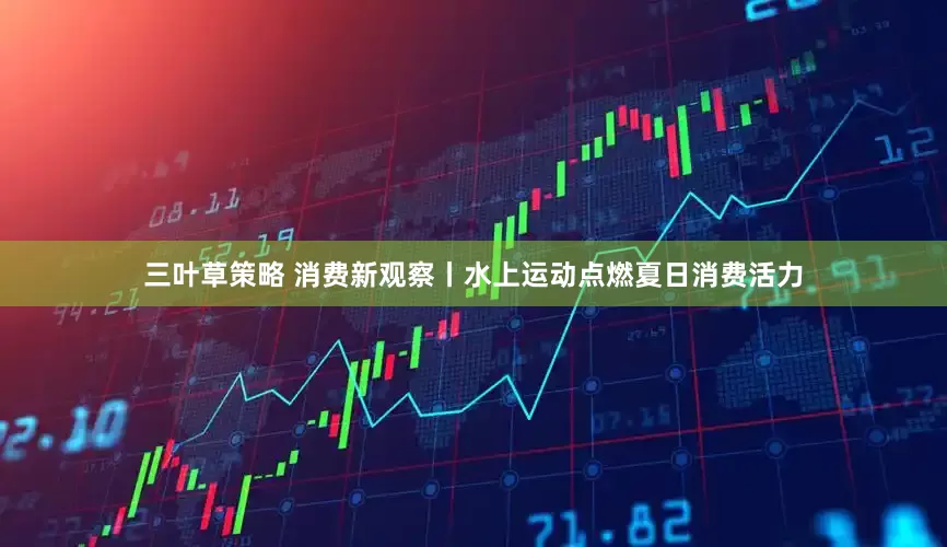 三叶草策略 消费新观察丨水上运动点燃夏日消费活力
