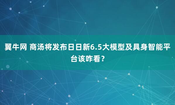 翼牛网 商汤将发布日日新6.5大模型及具身智能平台该咋看？