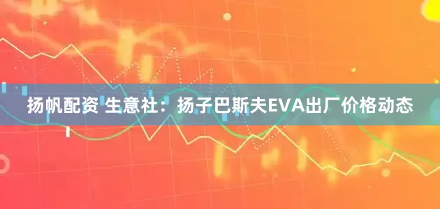 扬帆配资 生意社：扬子巴斯夫EVA出厂价格动态