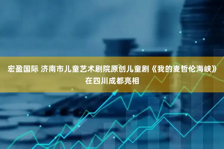宏盈国际 济南市儿童艺术剧院原创儿童剧《我的麦哲伦海峡》在四川成都亮相