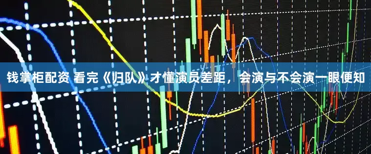 钱掌柜配资 看完《归队》才懂演员差距，会演与不会演一眼便知