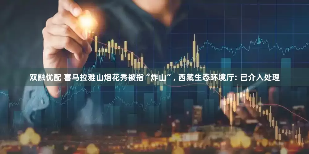 双融优配 喜马拉雅山烟花秀被指“炸山”, 西藏生态环境厅: 已介入处理